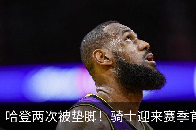 哈登两次被垫脚！骑士迎来赛季首胜，赛后三人被赞，三人被批评
